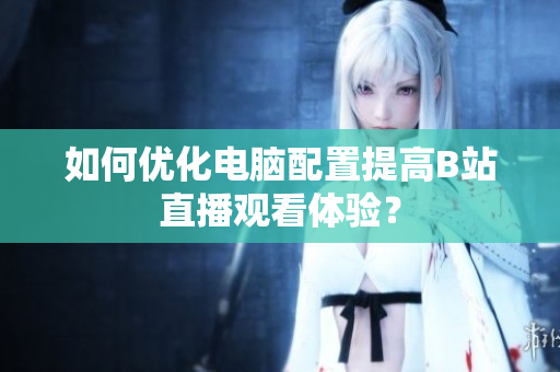 如何优化电脑配置提高B站直播观看体验？