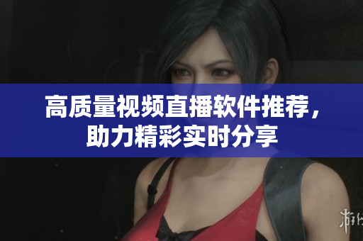 高质量视频直播软件推荐，助力精彩实时分享