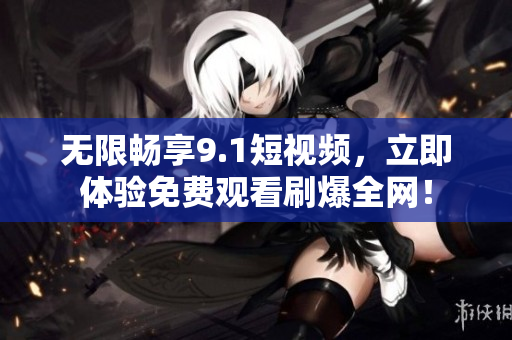 无限畅享9.1短视频，立即体验免费观看刷爆全网！