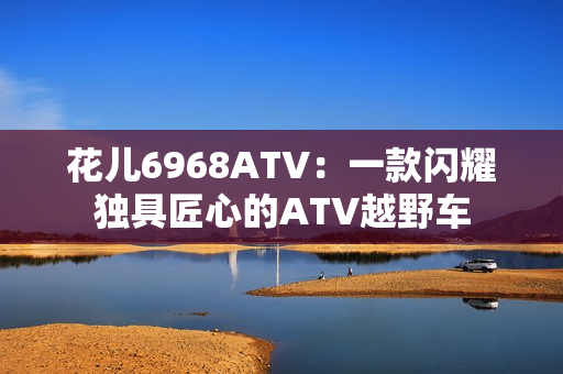 花儿6968ATV：一款闪耀独具匠心的ATV越野车