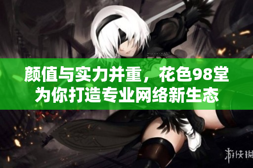 颜值与实力并重，花色98堂为你打造专业网络新生态