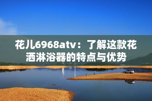 花儿6968atv：了解这款花洒淋浴器的特点与优势