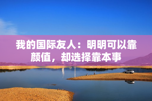 我的国际友人：明明可以靠颜值，却选择靠本事