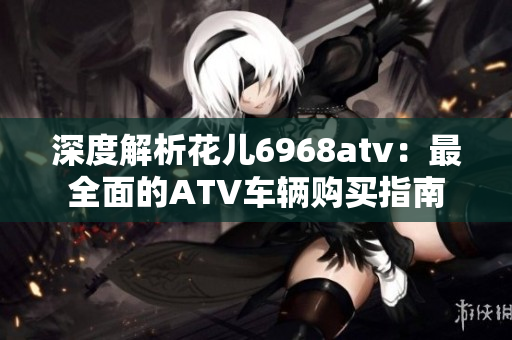 深度解析花儿6968atv：最全面的ATV车辆购买指南