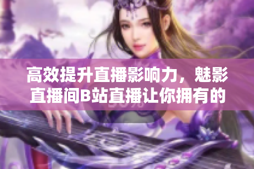 高效提升直播影响力，魅影直播间B站直播让你拥有的好处