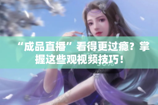 “成品直播”看得更过瘾？掌握这些观视频技巧！