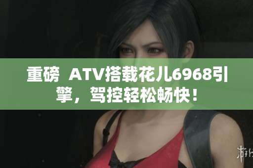 重磅  ATV搭载花儿6968引擎，驾控轻松畅快！