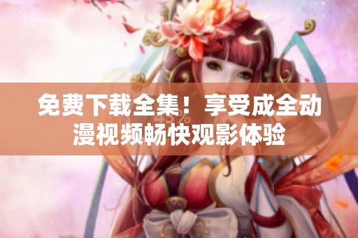 免费下载全集！享受成全动漫视频畅快观影体验