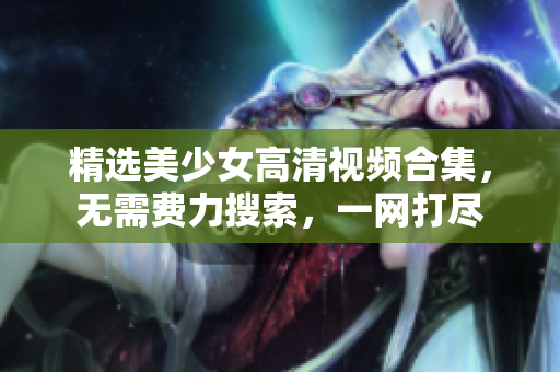 精选美少女高清视频合集，无需费力搜索，一网打尽