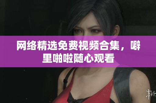 网络精选免费视频合集，噼里啪啦随心观看