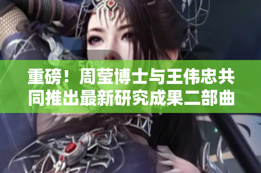 重磅！周莹博士与王伟忠共同推出最新研究成果二部曲
