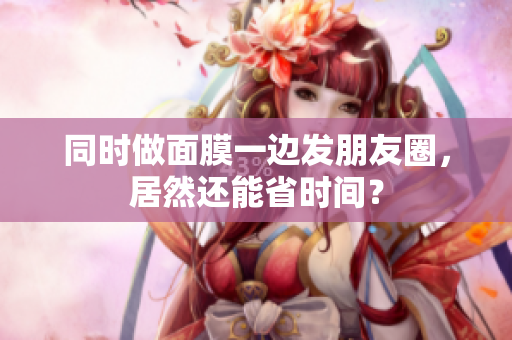 同时做面膜一边发朋友圈，居然还能省时间？