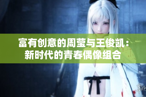 富有创意的周莹与王俊凯：新时代的青春偶像组合