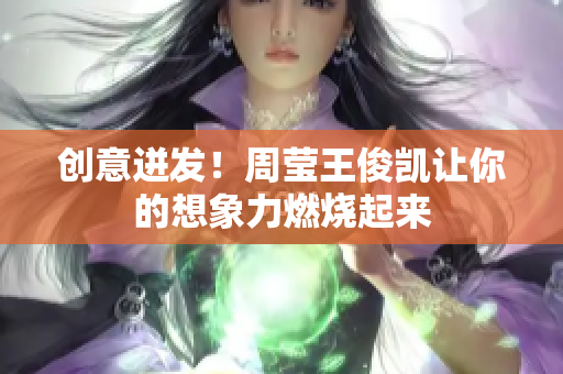 创意迸发！周莹王俊凯让你的想象力燃烧起来