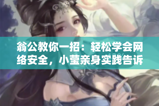 翁公教你一招：轻松学会网络安全，小莹亲身实践告诉你为什么！