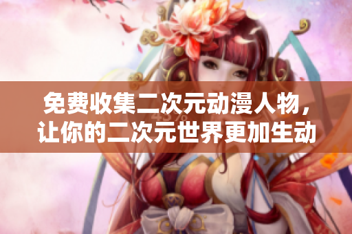免费收集二次元动漫人物，让你的二次元世界更加生动！