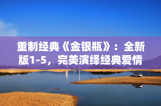 重制经典《金银瓶》：全新版1-5，完美演绎经典爱情故事