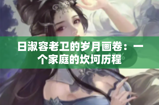 日淑容老卫的岁月画卷：一个家庭的坎坷历程