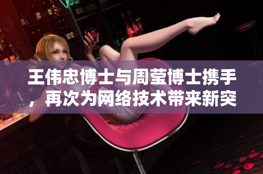王伟忠博士与周莹博士携手，再次为网络技术带来新突破
