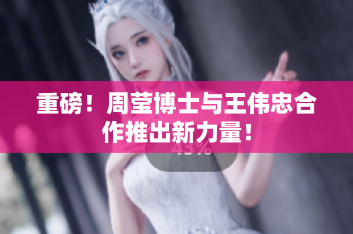 重磅！周莹博士与王伟忠合作推出新力量！