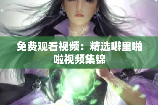 免费观看视频：精选噼里啪啦视频集锦