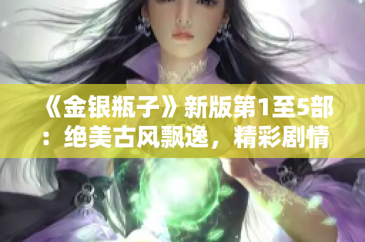 《金银瓶子》新版第1至5部：绝美古风飘逸，精彩剧情不容错过！