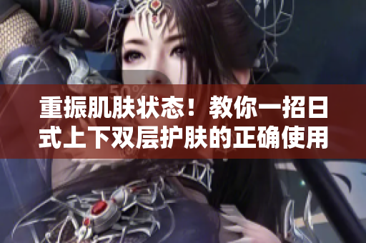 重振肌肤状态！教你一招日式上下双层护肤的正确使用方法