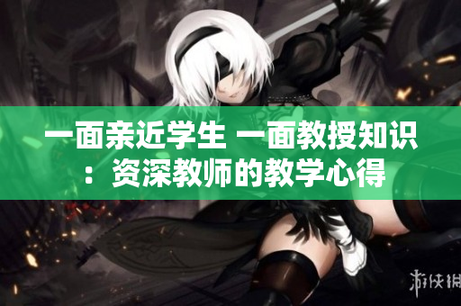 一面亲近学生 一面教授知识：资深教师的教学心得