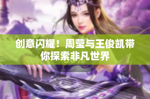 创意闪耀！周莹与王俊凯带你探索非凡世界