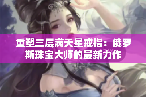 重塑三层满天星戒指：俄罗斯珠宝大师的最新力作