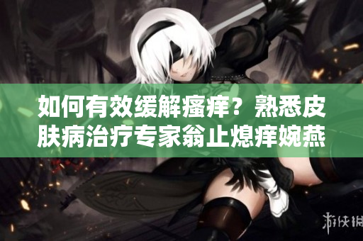 如何有效缓解瘙痒？熟悉皮肤病治疗专家翁止熄痒婉燕为你讲解
