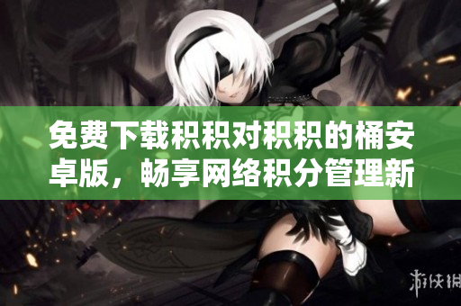 免费下载积积对积积的桶安卓版，畅享网络积分管理新体验