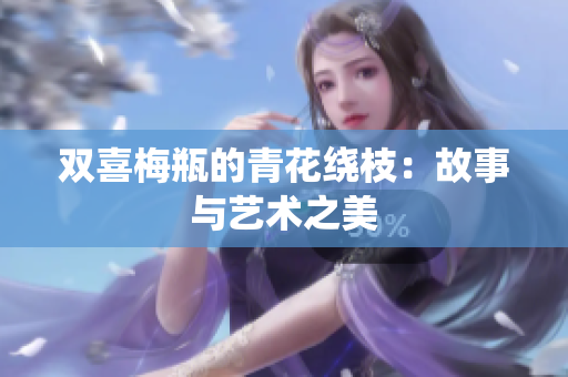双喜梅瓶的青花绕枝：故事与艺术之美