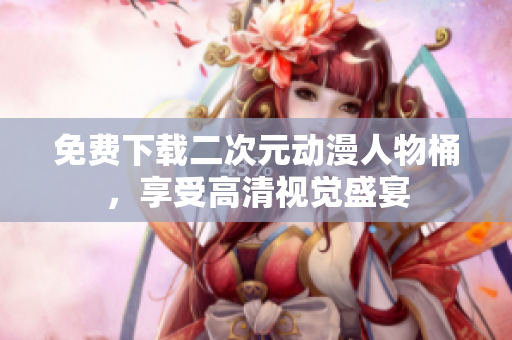 免费下载二次元动漫人物桶，享受高清视觉盛宴