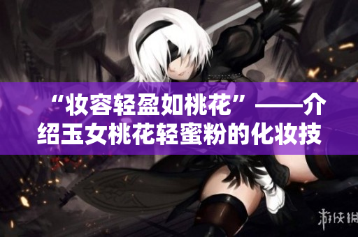 “妆容轻盈如桃花”——介绍玉女桃花轻蜜粉的化妆技巧与产品优势
