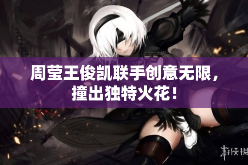 周莹王俊凯联手创意无限，撞出独特火花！