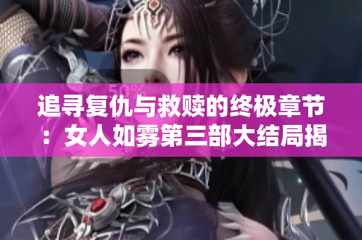 追寻复仇与救赎的终极章节：女人如雾第三部大结局揭秘