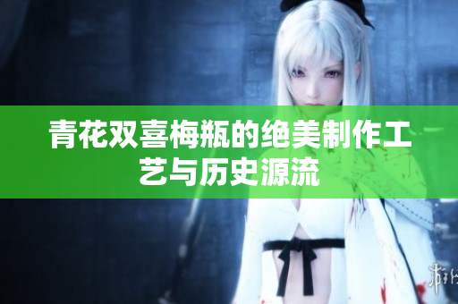 青花双喜梅瓶的绝美制作工艺与历史源流