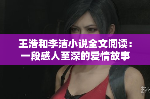王浩和李洁小说全文阅读：一段感人至深的爱情故事