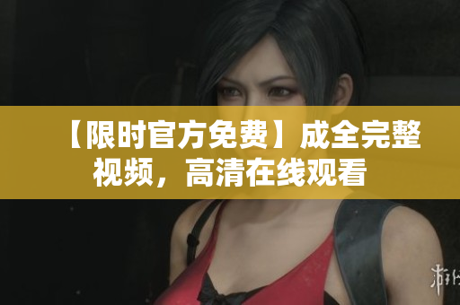 【限时官方免费】成全完整视频，高清在线观看