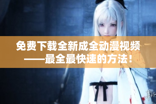 免费下载全新成全动漫视频——最全最快速的方法！
