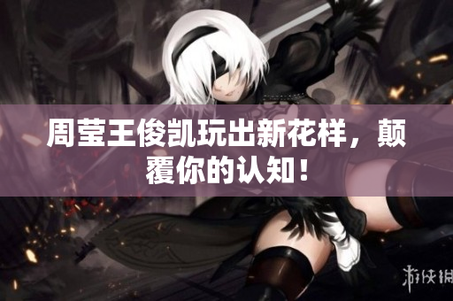 周莹王俊凯玩出新花样，颠覆你的认知！