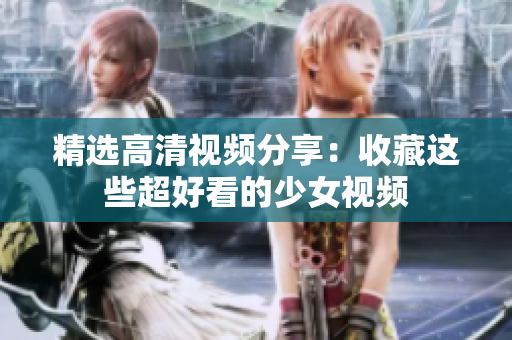 精选高清视频分享：收藏这些超好看的少女视频
