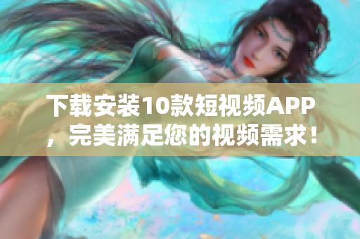 下载安装10款短视频APP，完美满足您的视频需求！