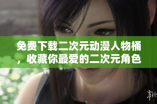 免费下载二次元动漫人物桶，收藏你最爱的二次元角色