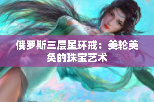 俄罗斯三层星环戒：美轮美奂的珠宝艺术