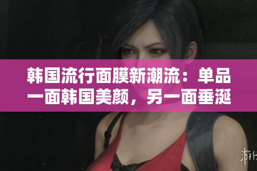 韩国流行面膜新潮流：单品一面韩国美颜，另一面垂涎可口