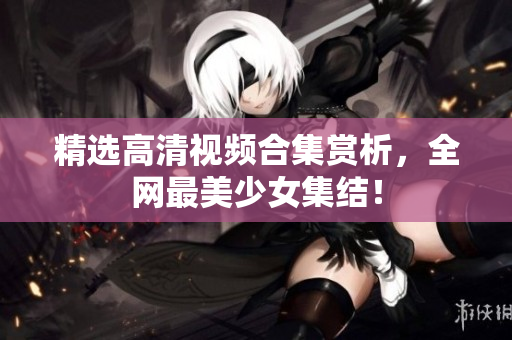 精选高清视频合集赏析，全网最美少女集结！