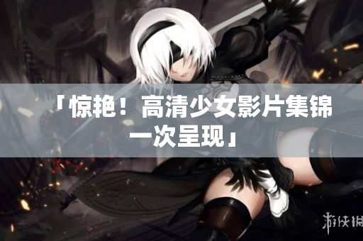 「惊艳！高清少女影片集锦一次呈现」