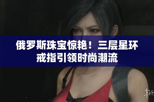 俄罗斯珠宝惊艳！三层星环戒指引领时尚潮流